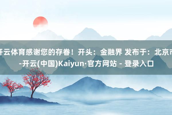 开云体育感谢您的存眷！开头：金融界 发布于：北京市-开云(中国)Kaiyun·官方网站 - 登录入口