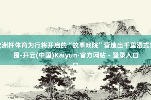 欧洲杯体育为行将开启的“故事戏院”营造出千里浸式氛围-开云(中国)Kaiyun·官方网站 - 登录入口