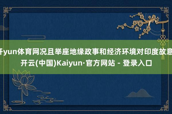 开yun体育网况且举座地缘政事和经济环境对印度故意-开云(中国)Kaiyun·官方网站 - 登录入口