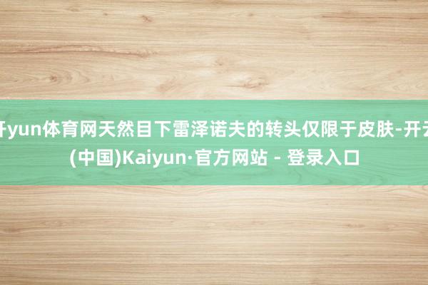 开yun体育网天然目下雷泽诺夫的转头仅限于皮肤-开云(中国)Kaiyun·官方网站 - 登录入口