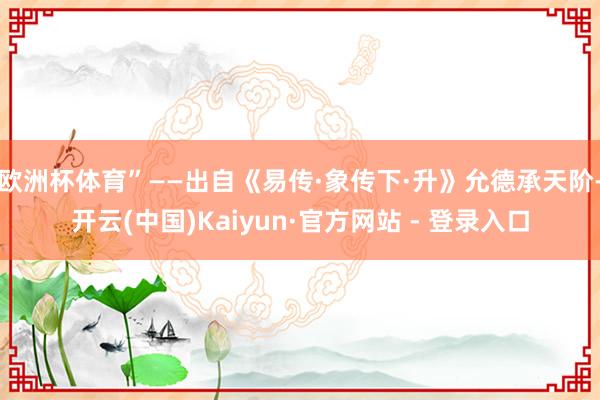 欧洲杯体育”——出自《易传·象传下·升》允德承天阶-开云(中国)Kaiyun·官方网站 - 登录入口