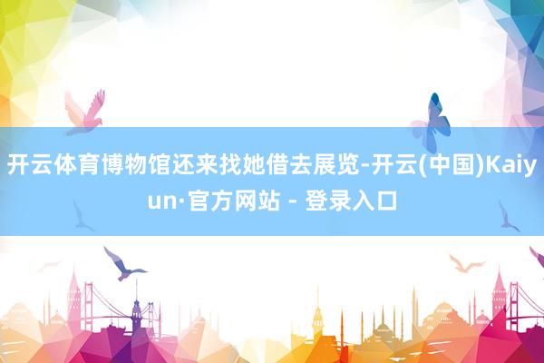 开云体育博物馆还来找她借去展览-开云(中国)Kaiyun·官方网站 - 登录入口