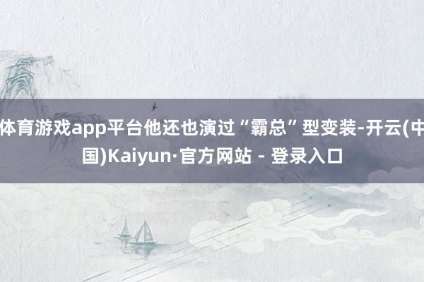体育游戏app平台他还也演过“霸总”型变装-开云(中国)Kaiyun·官方网站 - 登录入口