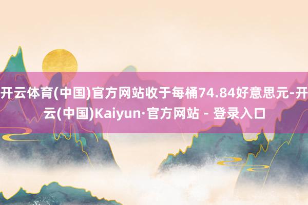 开云体育(中国)官方网站收于每桶74.84好意思元-开云(中国)Kaiyun·官方网站 - 登录入口