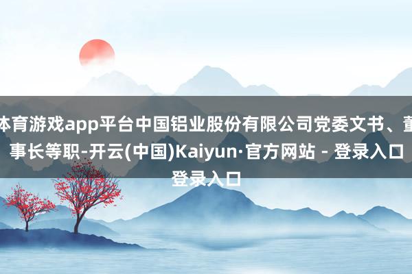 体育游戏app平台中国铝业股份有限公司党委文书、董事长等职-开云(中国)Kaiyun·官方网站 - 登录入口