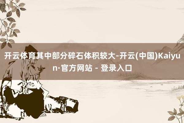 开云体育其中部分碎石体积较大-开云(中国)Kaiyun·官方网站 - 登录入口