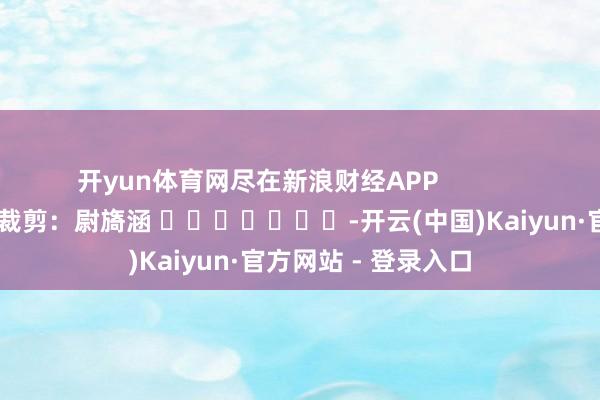 开yun体育网尽在新浪财经APP            						职守裁剪：尉旖涵 							-开云(中国)Kaiyun·官方网站 - 登录入口