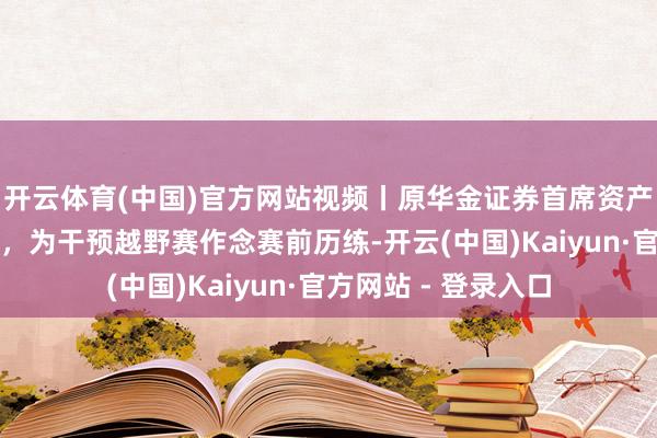 开云体育(中国)官方网站视频丨原华金证券首席资产官在西藏高原失联，为干预越野赛作念赛前历练-开云(中国)Kaiyun·官方网站 - 登录入口