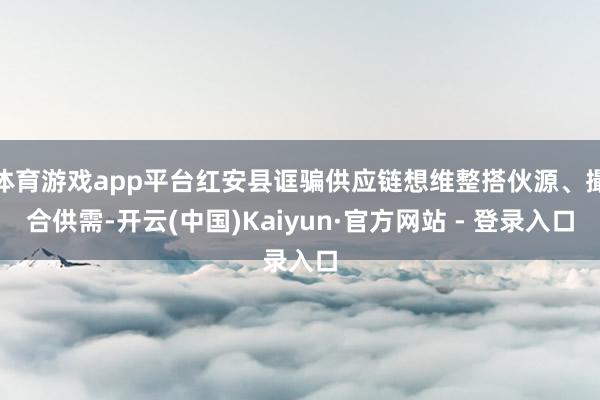 体育游戏app平台红安县诓骗供应链想维整搭伙源、撮合供需-开云(中国)Kaiyun·官方网站 - 登录入口