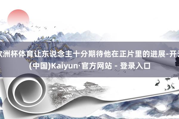 欧洲杯体育让东说念主十分期待他在正片里的进展-开云(中国)Kaiyun·官方网站 - 登录入口