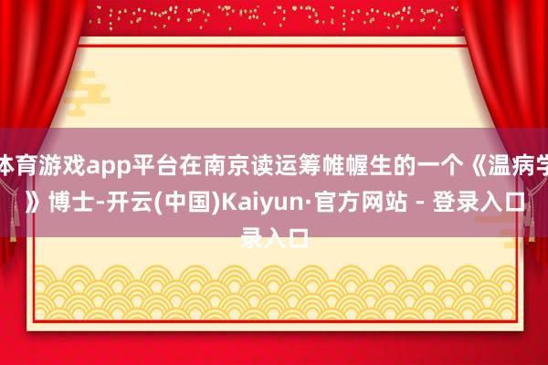 体育游戏app平台在南京读运筹帷幄生的一个《温病学》博士-开云(中国)Kaiyun·官方网站 - 登录入口