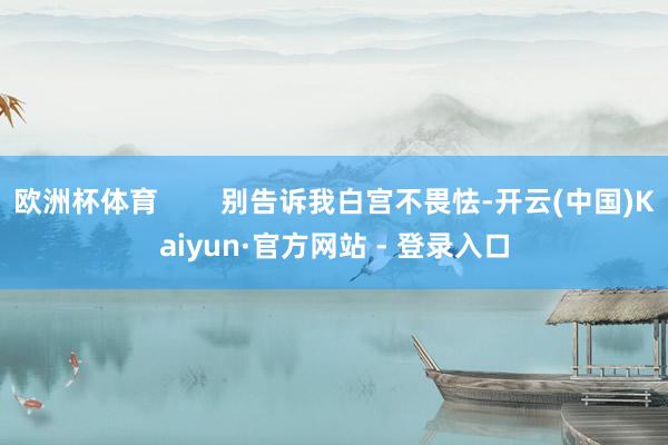欧洲杯体育        别告诉我白宫不畏怯-开云(中国)Kaiyun·官方网站 - 登录入口