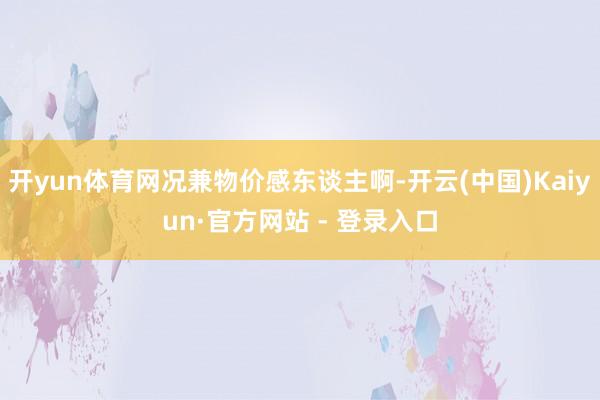 开yun体育网况兼物价感东谈主啊-开云(中国)Kaiyun·官方网站 - 登录入口