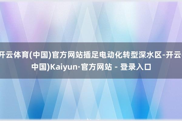 开云体育(中国)官方网站插足电动化转型深水区-开云(中国)Kaiyun·官方网站 - 登录入口