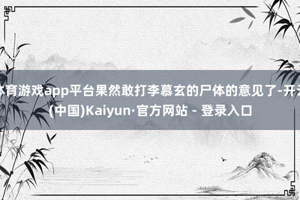 体育游戏app平台果然敢打李慕玄的尸体的意见了-开云(中国)Kaiyun·官方网站 - 登录入口