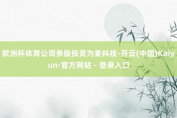 欧洲杯体育公司参股投资为麦科技-开云(中国)Kaiyun·官方网站 - 登录入口