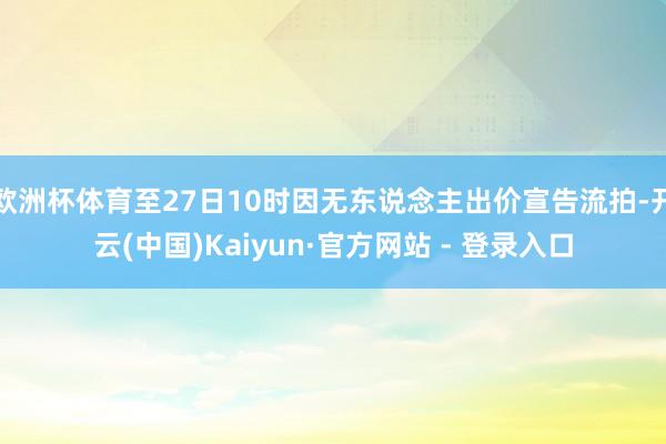 欧洲杯体育至27日10时因无东说念主出价宣告流拍-开云(中国)Kaiyun·官方网站 - 登录入口