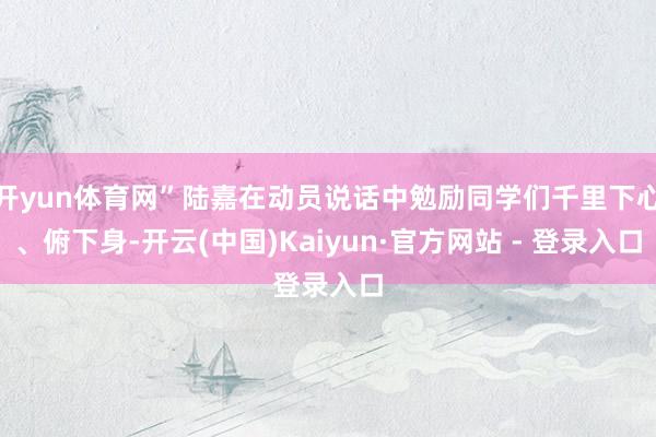 开yun体育网”陆嘉在动员说话中勉励同学们千里下心、俯下身-开云(中国)Kaiyun·官方网站 - 登录入口