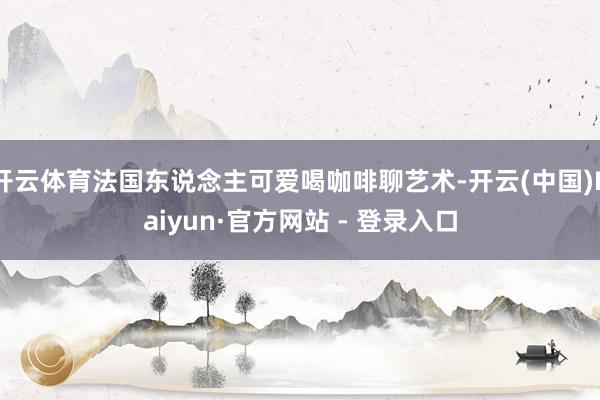 开云体育法国东说念主可爱喝咖啡聊艺术-开云(中国)Kaiyun·官方网站 - 登录入口