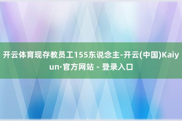 开云体育现存教员工155东说念主-开云(中国)Kaiyun·官方网站 - 登录入口