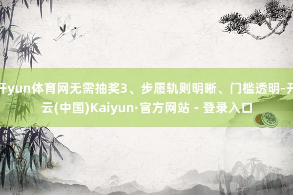 开yun体育网无需抽奖3、步履轨则明晰、门槛透明-开云(中国)Kaiyun·官方网站 - 登录入口