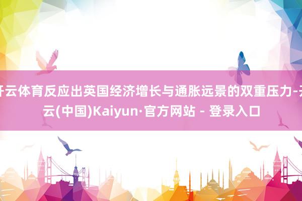 开云体育反应出英国经济增长与通胀远景的双重压力-开云(中国)Kaiyun·官方网站 - 登录入口