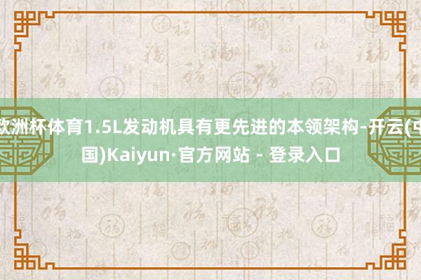 欧洲杯体育1.5L发动机具有更先进的本领架构-开云(中国)Kaiyun·官方网站 - 登录入口