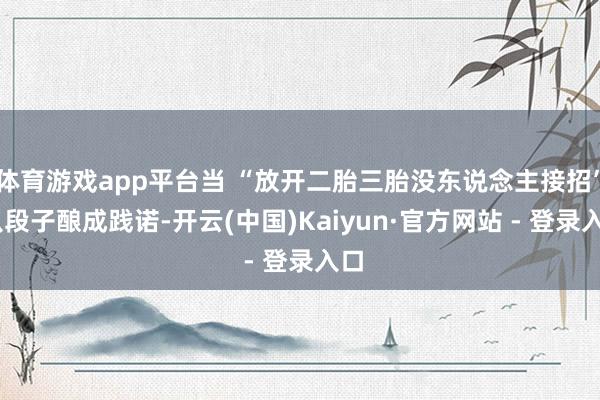 体育游戏app平台当 “放开二胎三胎没东说念主接招” 从段子酿成践诺-开云(中国)Kaiyun·官方网站 - 登录入口