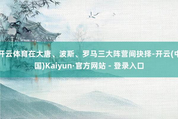 开云体育在大唐、波斯、罗马三大阵营间抉择-开云(中国)Kaiyun·官方网站 - 登录入口