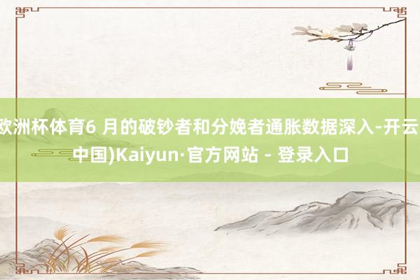 欧洲杯体育6 月的破钞者和分娩者通胀数据深入-开云(中国)Kaiyun·官方网站 - 登录入口