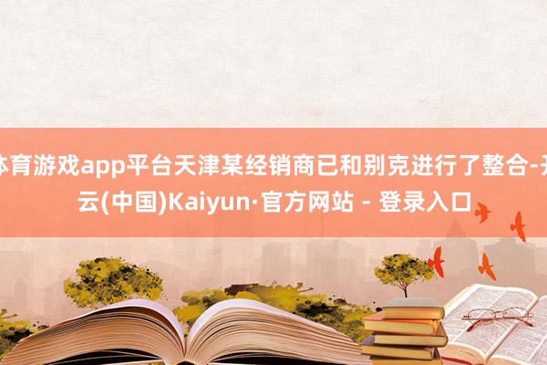 体育游戏app平台天津某经销商已和别克进行了整合-开云(中国)Kaiyun·官方网站 - 登录入口