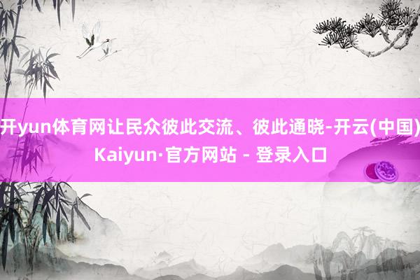 开yun体育网让民众彼此交流、彼此通晓-开云(中国)Kaiyun·官方网站 - 登录入口