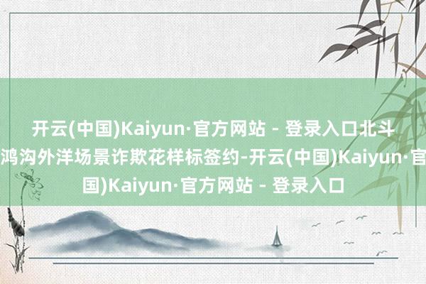 开云(中国)Kaiyun·官方网站 - 登录入口北斗卫星导航系统诈欺鸿沟外洋场景诈欺花样标签约-开云(中国)Kaiyun·官方网站 - 登录入口