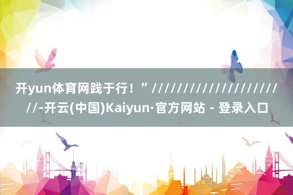 开yun体育网践于行！”//////////////////////-开云(中国)Kaiyun·官方网站 - 登录入口