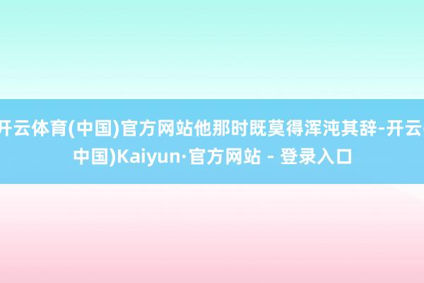 开云体育(中国)官方网站他那时既莫得浑沌其辞-开云(中国)Kaiyun·官方网站 - 登录入口