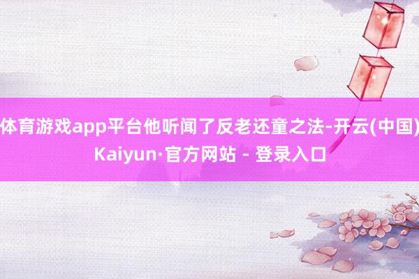 体育游戏app平台他听闻了反老还童之法-开云(中国)Kaiyun·官方网站 - 登录入口