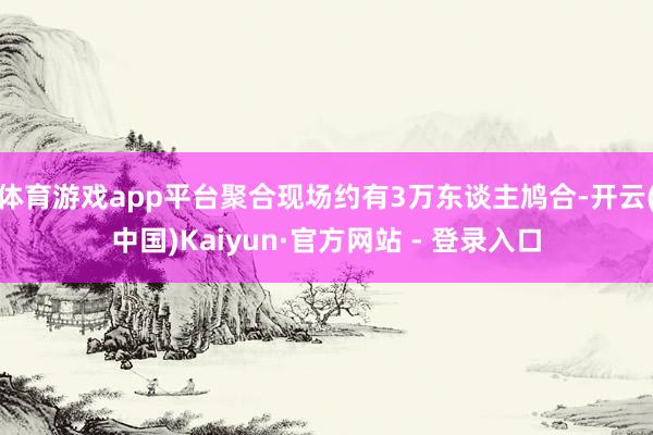 体育游戏app平台聚合现场约有3万东谈主鸠合-开云(中国)Kaiyun·官方网站 - 登录入口