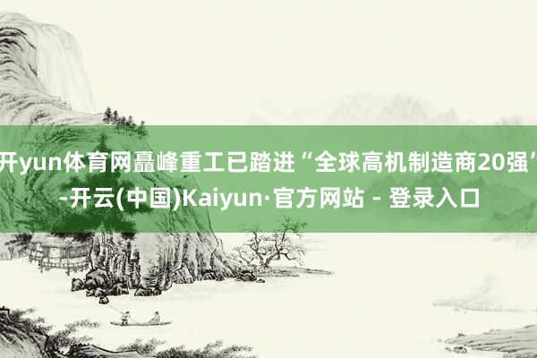 开yun体育网矗峰重工已踏进“全球高机制造商20强”-开云(中国)Kaiyun·官方网站 - 登录入口