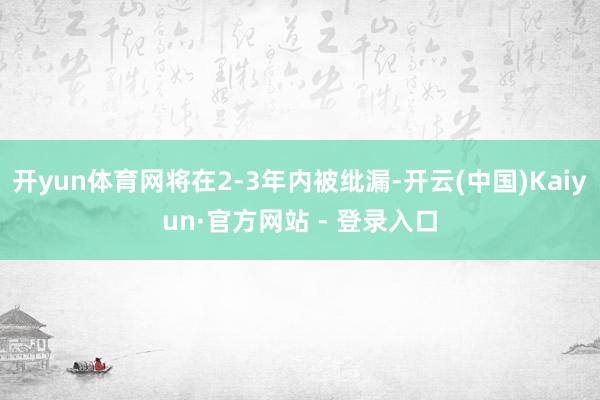 开yun体育网将在2-3年内被纰漏-开云(中国)Kaiyun·官方网站 - 登录入口