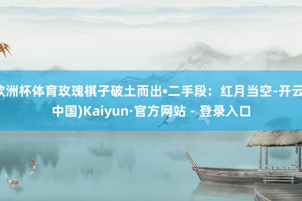 欧洲杯体育玫瑰棋子破土而出•二手段：红月当空-开云(中国)Kaiyun·官方网站 - 登录入口