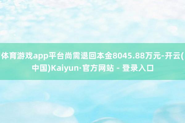 体育游戏app平台尚需退回本金8045.88万元-开云(中国)Kaiyun·官方网站 - 登录入口