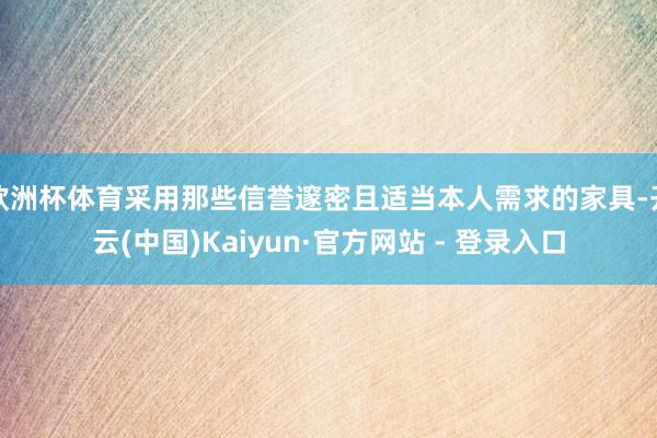 欧洲杯体育采用那些信誉邃密且适当本人需求的家具-开云(中国)Kaiyun·官方网站 - 登录入口