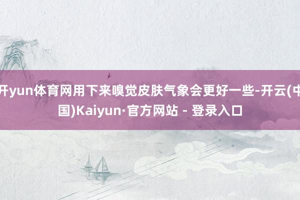 开yun体育网用下来嗅觉皮肤气象会更好一些-开云(中国)Kaiyun·官方网站 - 登录入口