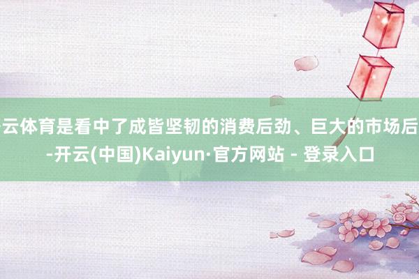开云体育是看中了成皆坚韧的消费后劲、巨大的市场后劲-开云(中国)Kaiyun·官方网站 - 登录入口