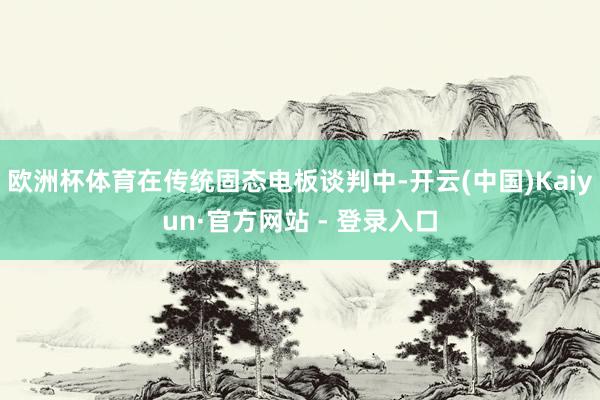 欧洲杯体育在传统固态电板谈判中-开云(中国)Kaiyun·官方网站 - 登录入口