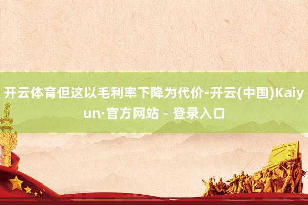 开云体育但这以毛利率下降为代价-开云(中国)Kaiyun·官方网站 - 登录入口