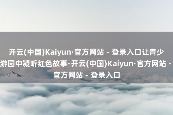 开云(中国)Kaiyun·官方网站 - 登录入口让青少年在兴味游园中凝听红色故事-开云(中国)Kaiyun·官方网站 - 登录入口