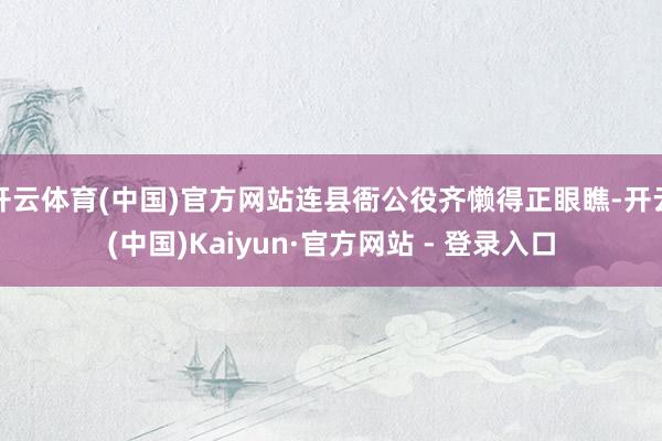 开云体育(中国)官方网站连县衙公役齐懒得正眼瞧-开云(中国)Kaiyun·官方网站 - 登录入口