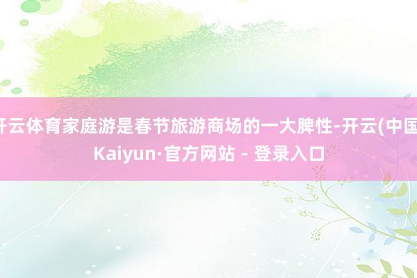 开云体育家庭游是春节旅游商场的一大脾性-开云(中国)Kaiyun·官方网站 - 登录入口