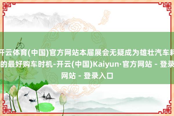开云体育(中国)官方网站本届展会无疑成为雄壮汽车耗尽者的最好购车时机-开云(中国)Kaiyun·官方网站 - 登录入口